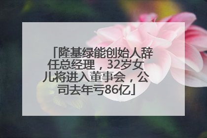 隆基绿能创始人辞任总经理，32岁女儿将进入董事会，公司去年亏86亿