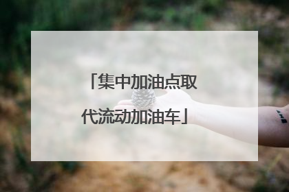 集中加油点取代流动加油车