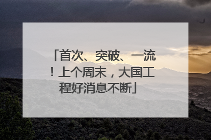 首次、突破、一流！上个周末，大国工程好消息不断