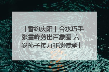 香约庆阳｜合水巧手张雪峰剪出百象图 六岁孙子接力非遗传承