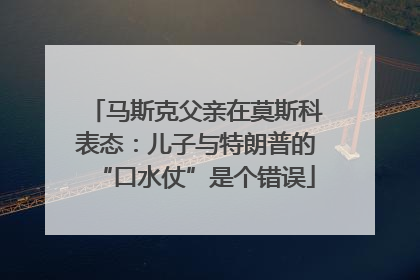 马斯克父亲在莫斯科表态：儿子与特朗普的“口水仗”是个错误