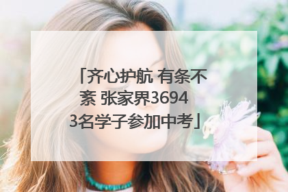 齐心护航 有条不紊 张家界36943名学子参加中考