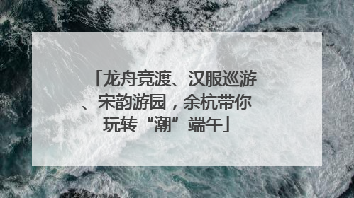 龙舟竞渡、汉服巡游、宋韵游园，余杭带你玩转“潮”端午