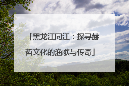 黑龙江同江：探寻赫哲文化的渔歌与传奇