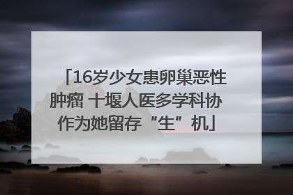 16岁少女患卵巢恶性肿瘤 十堰人医多学科协作为她留存“生”机