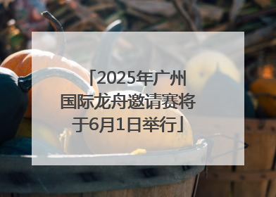 2025年广州国际龙舟邀请赛将于6月1日举行