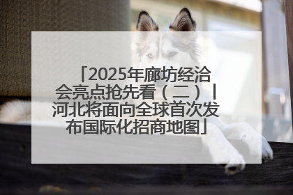 2025年廊坊经洽会亮点抢先看（二）丨河北将面向全球首次发布国际化招商地图