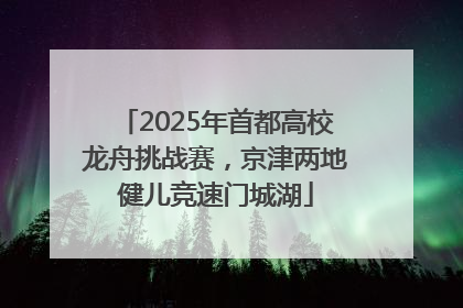 2025年首都高校龙舟挑战赛，京津两地健儿竞速门城湖