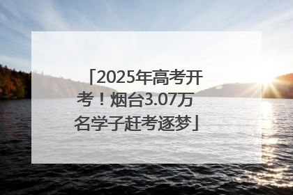 2025年高考开考！烟台3.07万名学子赶考逐梦