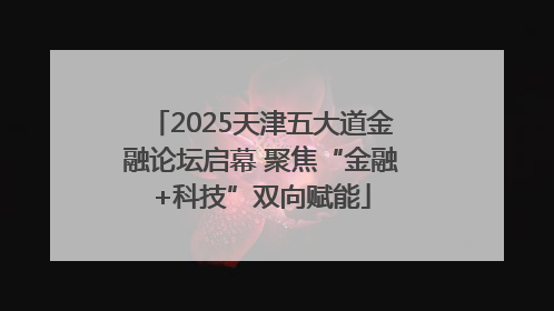 2025天津五大道金融论坛启幕 聚焦“金融+科技”双向赋能