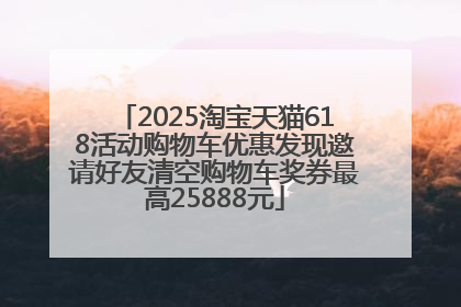 2025淘宝天猫618活动购物车优惠发现邀请好友清空购物车奖券最高25888元