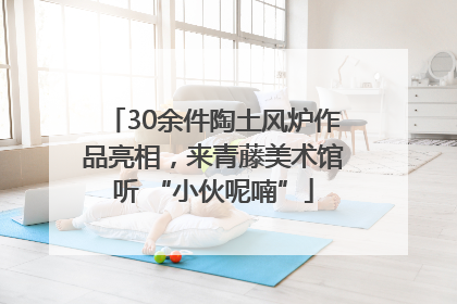 30余件陶土风炉作品亮相，来青藤美术馆听 “小伙呢喃”