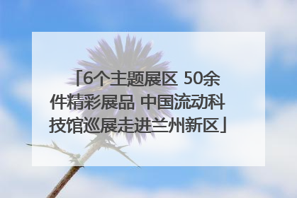 6个主题展区 50余件精彩展品 中国流动科技馆巡展走进兰州新区