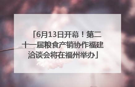 6月13日开幕！第二十一届粮食产销协作福建洽谈会将在福州举办