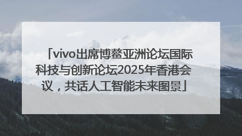 vivo出席博鳌亚洲论坛国际科技与创新论坛2025年香港会议，共话人工智能未来图景